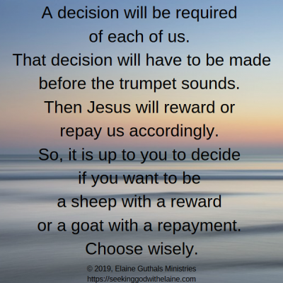A decision will be required of each of us. That decision will have to be made before the trumpet sounds. Then Jesus will reward or repay us accordingly. So, it is up to you to decide if you want to be a sheep with a reward or a goat with a repayment. Choose wisely.