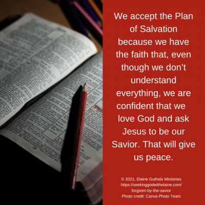 We accept the Plan of Salvation because we have the faith that, even though we don’t understand everything, we are confident that we  love God and ask Jesus to be our Savior. That will give us peace.