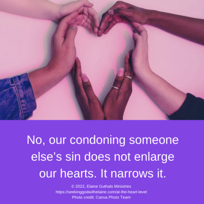 No, our condoning someone else’s sin does not enlarge our hearts. It narrows it.