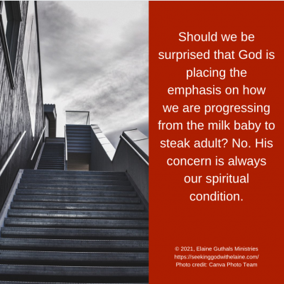 Should we be surprised that God is placing the emphasis on how we are progressing from the milk baby to steak adult? No. His concern is always our spiritual condition
