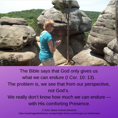 The Bible says that God only gives us what we can endure (I Cor. 10: 13). The problem is, we see that from our perspective, not God’s. We really don’t know how much we can endure — with His comforting Presence.