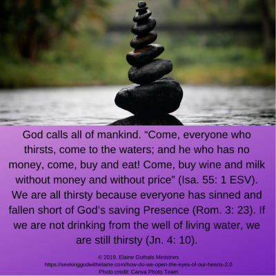 God calls all mankind. “Come, everyone who thirsts, come to the waters; and he who has no money, come, buy and eat! Come, buy wine and milk without money and without price” (Isa. 55: 1 ESV emphasis added). We are all thirsty because everyone has sinned and fallen short of God’s saving Presence (Rom. 3: 23). If we are not drinking from the well of living water, we are still thirsty (Jn. 4: 10).