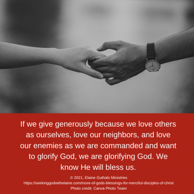 If we give generously because we love others as ourselves, love our neighbors, and love our enemies as we are commanded and want to glorify God, we are glorifying God. We know He will bless us.