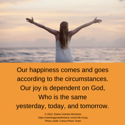 Our happiness comes and goes according to the circumstances. Our joy is dependent on God, Who is the same yesterday, today, and tomorrow.