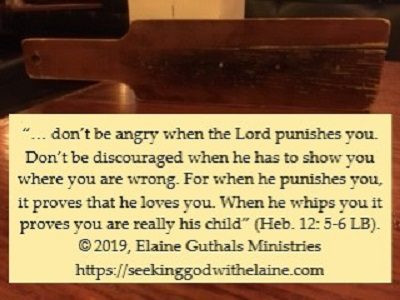 “… don’t be angry when the Lord punishes you. Don’t be discouraged when he has to show you where you are wrong. For when he punishes you, it proves that he loves you. When he whips you it proves you are really his child” (Heb. 12: 5-6 LB)