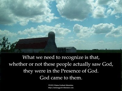 What we need to recognize is that, whether or not these people actually saw God, they were in the Presence of God. God came to them.