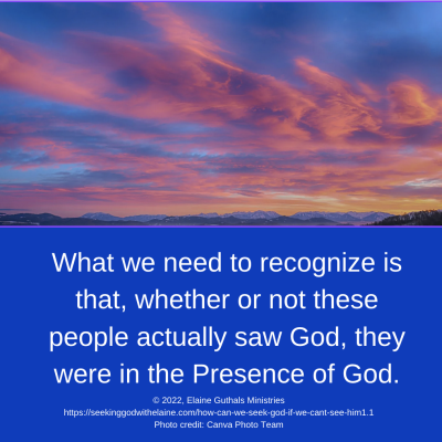 What we need to recognize is that, whether or not these people actually saw God, they were in the Presence of God.