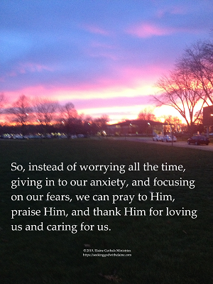 So, instead of worrying all the time, giving in to our anxiety, and focusing on our fears, we can pray to Him, praise Him, and thank Him for loving us and caring for us.