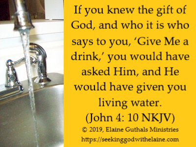 If you knew the gift of God, and who it is who says to you, ‘Give Me a drink,’ you would have asked Him, and He would have given you living water. (John 4: 10 NKJV)