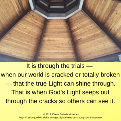It is through the trials — when our world is cracked or totally broken — that the true Light can shine through. That is when God’s Light seeps out through the cracks so others can see it.