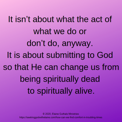 It isn’t about what the act of what we do or don’t do, anyway. It is about submitting to God so that He can change us from being spiritually dead to spiritually alive.