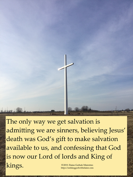 The only way we get salvation is admitting we are sinners, believing Jesus’ death was God’s gift to make salvation available to us, and confessing that God is now our Lord of lords and King of kings.