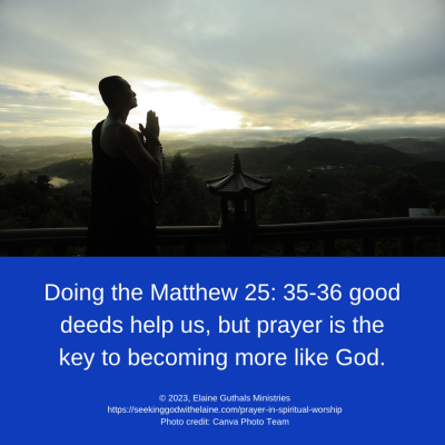 Doing the Matthew 25: 35-36 good deeds help us, but prayer is the key to becoming more like God.