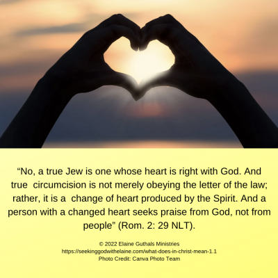 “No, a true Jew is one whose heart is right with God. And true circumcision is not merely obeying the letter of the law; rather, it is a change of heart produced by the Spirit. And a person with a changed heart seeks praise from God, not from people” (Rom. 2: 29 NLT).