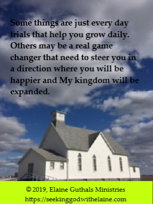 Some things are just every day trials that help you grow daily. Others may be a real game changer that need to steer you in a direction where you will be happier and My kingdom will be expanded.