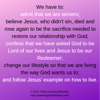We have to

    admit that we are sinners;
    believe Jesus, who didn't sin, died and rose again to be the sacrifice needed to restore our relationship with God;
    confess that we have asked God to be Lord of our lives and Jesus to be our Redeemer;
    change our lifestyle so that we are living the way God wants us to;
    and follow Jesus' example on how to live.