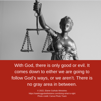 With God, there is only good or evil. It comes down to either we are going to follow God’s ways, or we aren’t. There is no gray area in between.